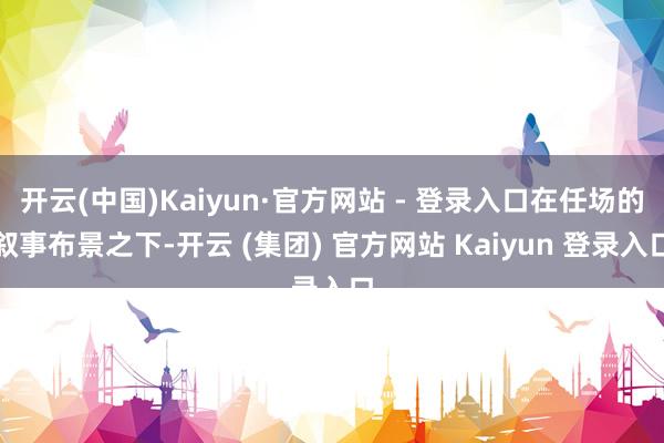 开云(中国)Kaiyun·官方网站 - 登录入口在任场的叙事布景之下-开云 (集团) 官方网站 Kaiyun 登录入口