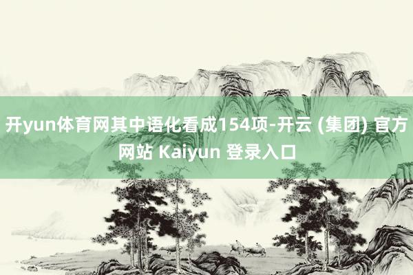开yun体育网其中语化看成154项-开云 (集团) 官方网站 Kaiyun 登录入口