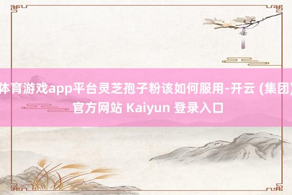体育游戏app平台灵芝孢子粉该如何服用-开云 (集团) 官方网站 Kaiyun 登录入口