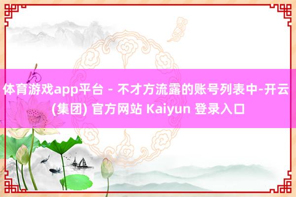 体育游戏app平台 - 不才方流露的账号列表中-开云 (集团) 官方网站 Kaiyun 登录入口