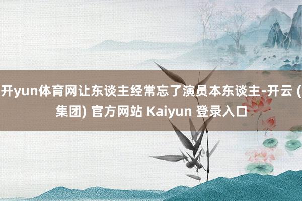 开yun体育网让东谈主经常忘了演员本东谈主-开云 (集团) 官方网站 Kaiyun 登录入口