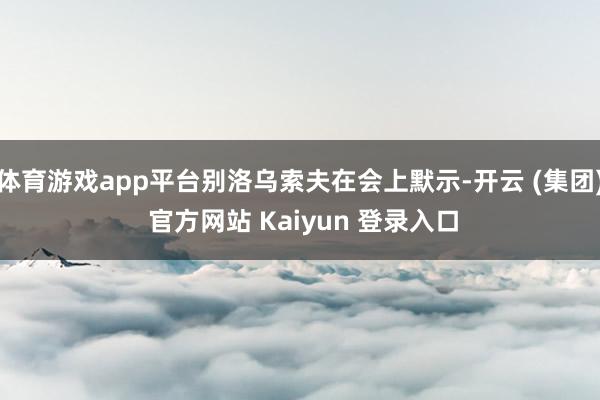 体育游戏app平台别洛乌索夫在会上默示-开云 (集团) 官方网站 Kaiyun 登录入口