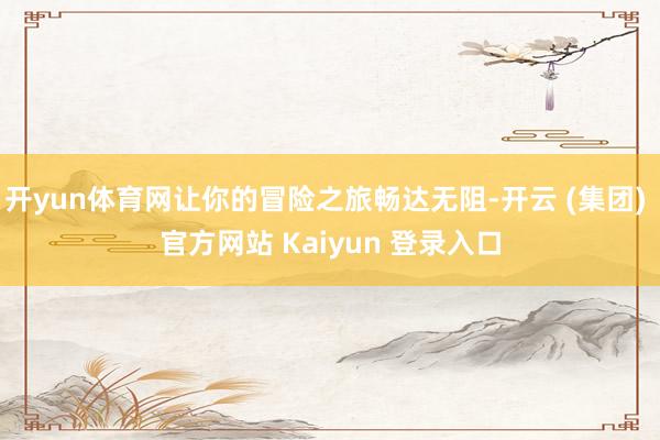 开yun体育网让你的冒险之旅畅达无阻-开云 (集团) 官方网站 Kaiyun 登录入口