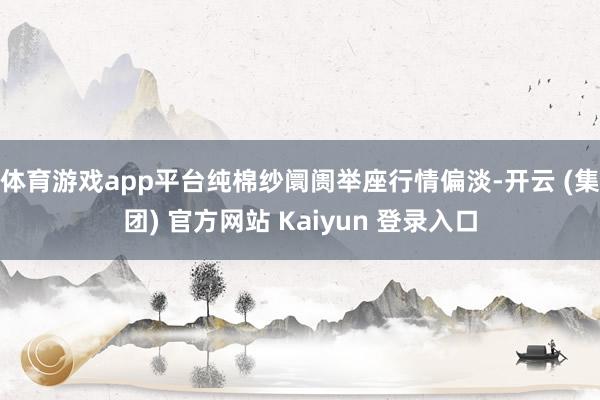 体育游戏app平台 纯棉纱阛阓举座行情偏淡-开云 (集团) 官方网站 Kaiyun 登录入口