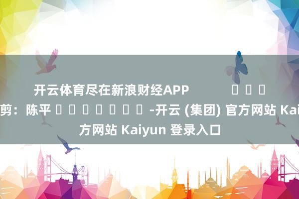 开云体育尽在新浪财经APP 包袱裁剪:陈平 -开云 (集团) 官方网站 Kaiyun 登录入口