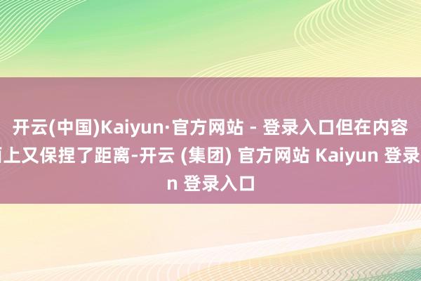 开云(中国)Kaiyun·官方网站 - 登录入口但在内容层面上又保捏了距离-开云 (集团) 官方网站 Kaiyun 登录入口