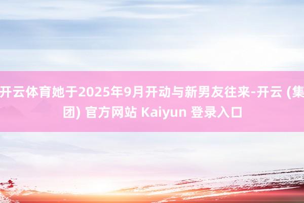 开云体育她于2025年9月开动与新男友往来-开云 (集团) 官方网站 Kaiyun 登录入口