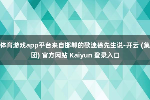 体育游戏app平台来自邯郸的歌迷徐先生说-开云 (集团) 官方网站 Kaiyun 登录入口