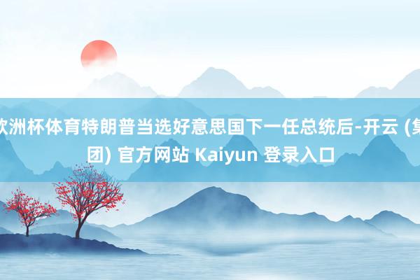 欧洲杯体育特朗普当选好意思国下一任总统后-开云 (集团) 官方网站 Kaiyun 登录入口