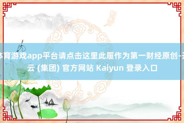 体育游戏app平台请点击这里此履作为第一财经原创-开云 (集团) 官方网站 Kaiyun 登录入口
