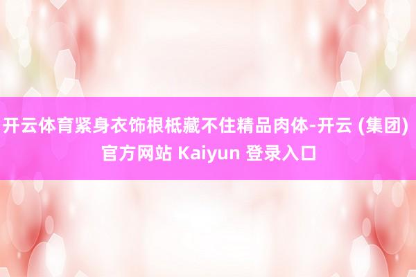 开云体育紧身衣饰根柢藏不住精品肉体-开云 (集团) 官方网站 Kaiyun 登录入口