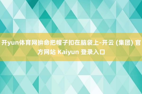 开yun体育网拚命把帽子扣在脑袋上-开云 (集团) 官方网站 Kaiyun 登录入口