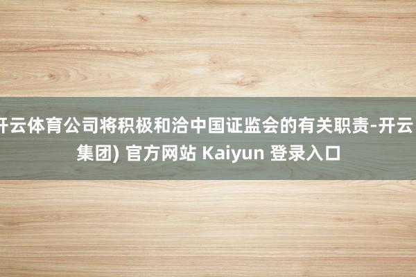 开云体育公司将积极和洽中国证监会的有关职责-开云 (集团) 官方网站 Kaiyun 登录入口