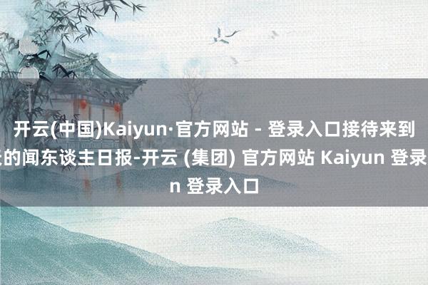 开云(中国)Kaiyun·官方网站 - 登录入口接待来到今天的闻东谈主日报-开云 (集团) 官方网站 Kaiyun 登录入口