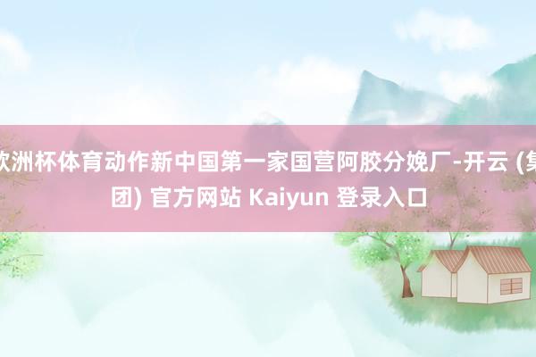 欧洲杯体育动作新中国第一家国营阿胶分娩厂-开云 (集团) 官方网站 Kaiyun 登录入口