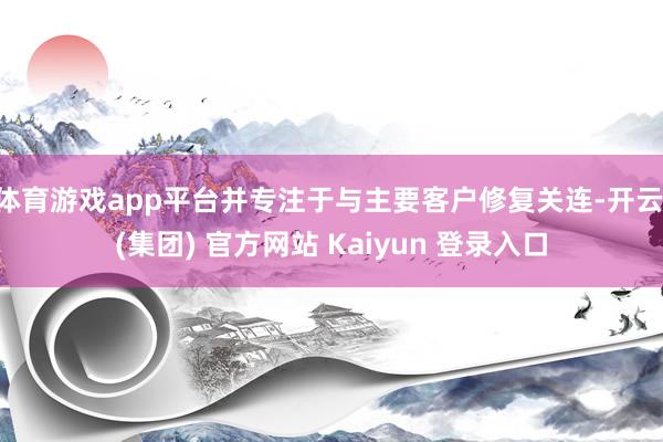 体育游戏app平台并专注于与主要客户修复关连-开云 (集团) 官方网站 Kaiyun 登录入口