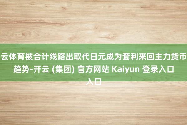 开云体育被合计线路出取代日元成为套利来回主力货币的趋势-开云 (集团) 官方网站 Kaiyun 登录入口