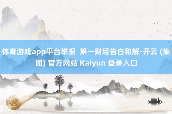 体育游戏app平台举报 第一财经告白和解-开云 (集团) 官方网站 Kaiyun 登录入口