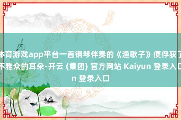 体育游戏app平台一首钢琴伴奏的《渔歌子》便俘获了不雅众的耳朵-开云 (集团) 官方网站 Kaiyun 登录入口