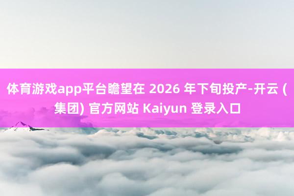 体育游戏app平台瞻望在 2026 年下旬投产-开云 (集团) 官方网站 Kaiyun 登录入口