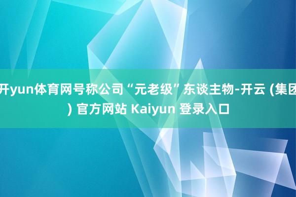 开yun体育网号称公司“元老级”东谈主物-开云 (集团) 官方网站 Kaiyun 登录入口