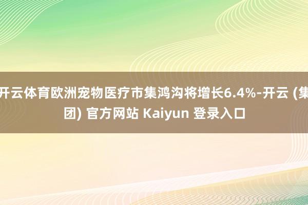 开云体育欧洲宠物医疗市集鸿沟将增长6.4%-开云 (集团) 官方网站 Kaiyun 登录入口