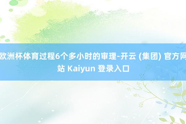 欧洲杯体育过程6个多小时的审理-开云 (集团) 官方网站 Kaiyun 登录入口