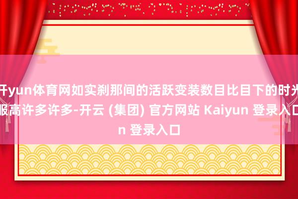 开yun体育网如实刹那间的活跃变装数目比目下的时光服高许多许多-开云 (集团) 官方网站 Kaiyun 登录入口