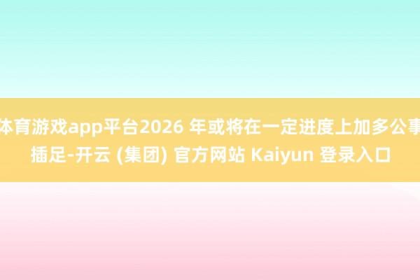 体育游戏app平台2026 年或将在一定进度上加多公事插足-开云 (集团) 官方网站 Kaiyun 登录入口