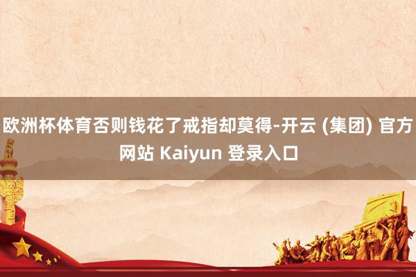 欧洲杯体育否则钱花了戒指却莫得-开云 (集团) 官方网站 Kaiyun 登录入口
