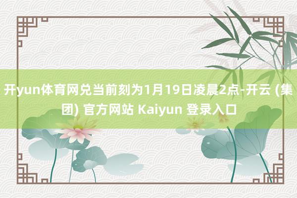 开yun体育网兑当前刻为1月19日凌晨2点-开云 (集团) 官方网站 Kaiyun 登录入口