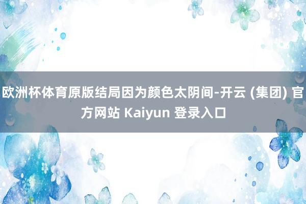 欧洲杯体育原版结局因为颜色太阴间-开云 (集团) 官方网站 Kaiyun 登录入口