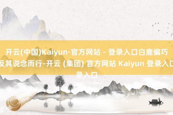 开云(中国)Kaiyun·官方网站 - 登录入口白鹿偏巧反其说念而行-开云 (集团) 官方网站 Kaiyun 登录入口