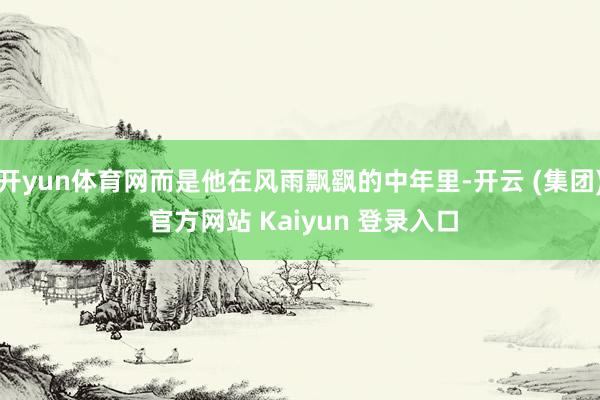 开yun体育网而是他在风雨飘飖的中年里-开云 (集团) 官方网站 Kaiyun 登录入口