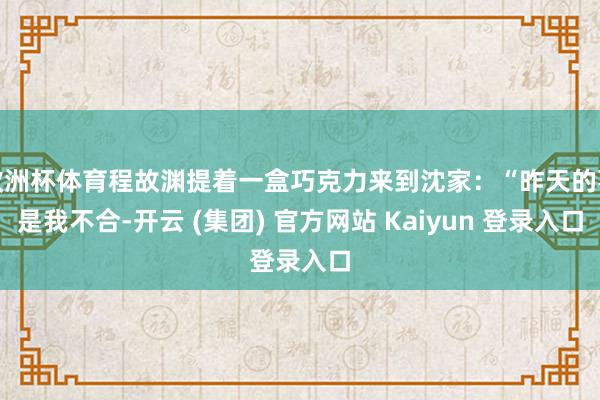 欧洲杯体育程故渊提着一盒巧克力来到沈家:“昨天的事是我不合-开云 (集团) 官方网站 Kaiyun 登录入口