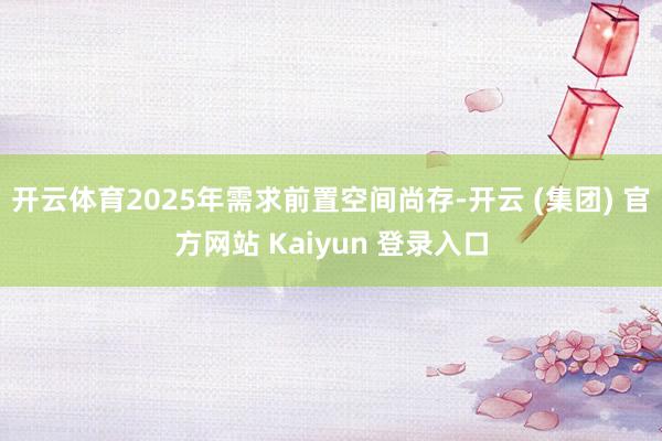 开云体育2025年需求前置空间尚存-开云 (集团) 官方网站 Kaiyun 登录入口