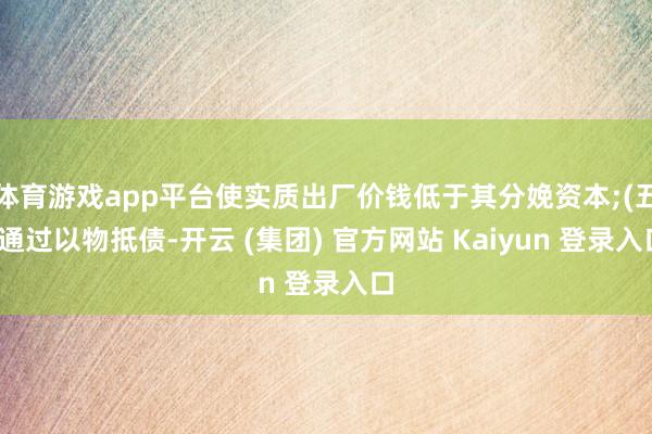 体育游戏app平台使实质出厂价钱低于其分娩资本;(五)通过以物抵债-开云 (集团) 官方网站 Kaiyun 登录入口