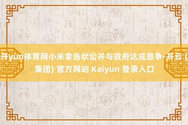开yun体育网小米拿告状讼并与政府达成息争-开云 (集团) 官方网站 Kaiyun 登录入口