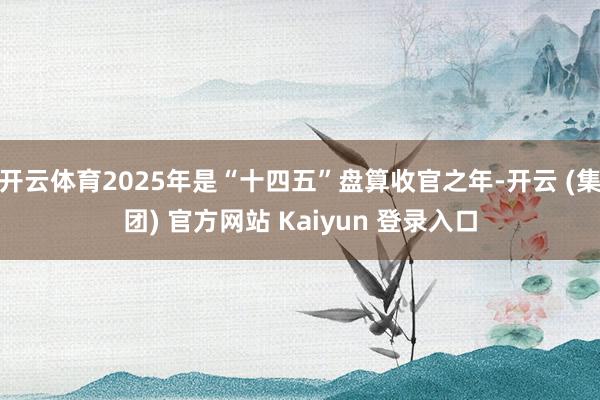 开云体育2025年是“十四五”盘算收官之年-开云 (集团) 官方网站 Kaiyun 登录入口