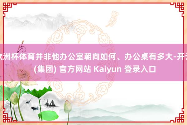 欧洲杯体育并非他办公室朝向如何、办公桌有多大-开云 (集团) 官方网站 Kaiyun 登录入口
