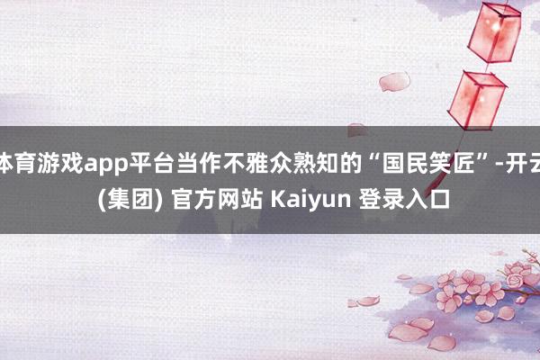 体育游戏app平台当作不雅众熟知的“国民笑匠”-开云 (集团) 官方网站 Kaiyun 登录入口