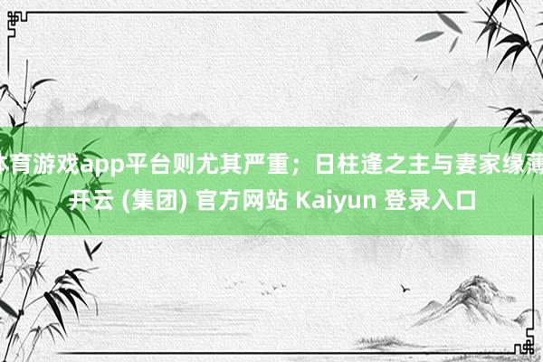 体育游戏app平台则尤其严重；日柱逢之主与妻家缘薄-开云 (集团) 官方网站 Kaiyun 登录入口
