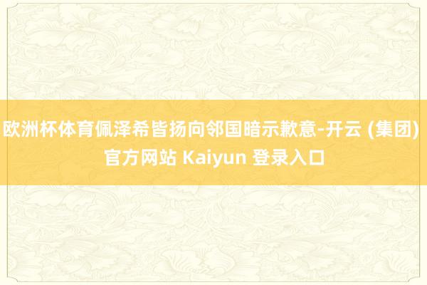 欧洲杯体育佩泽希皆扬向邻国暗示歉意-开云 (集团) 官方网站 Kaiyun 登录入口