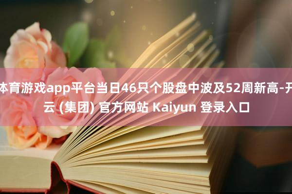 体育游戏app平台当日46只个股盘中波及52周新高-开云 (集团) 官方网站 Kaiyun 登录入口