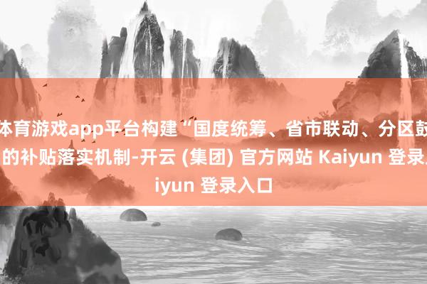 体育游戏app平台构建“国度统筹、省市联动、分区鼓励”的补贴落实机制-开云 (集团) 官方网站 Kaiyun 登录入口