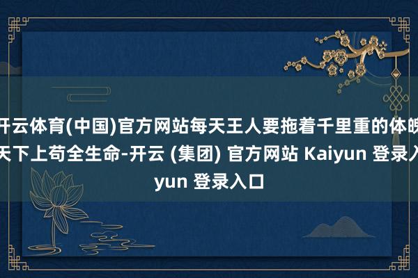 开云体育(中国)官方网站每天王人要拖着千里重的体魄辞天下上苟全生命-开云 (集团) 官方网站 Kaiyun 登录入口