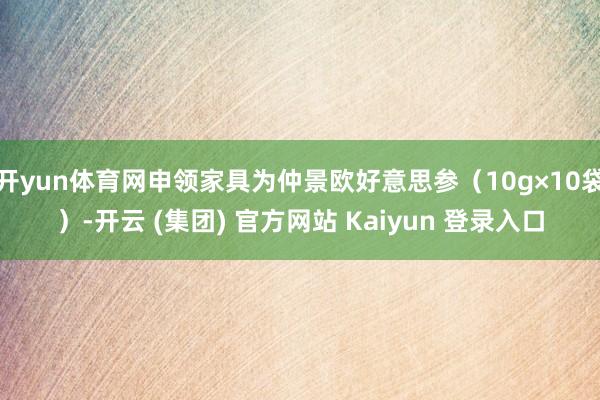 开yun体育网申领家具为仲景欧好意思参（10g×10袋）-开云 (集团) 官方网站 Kaiyun 登录入口