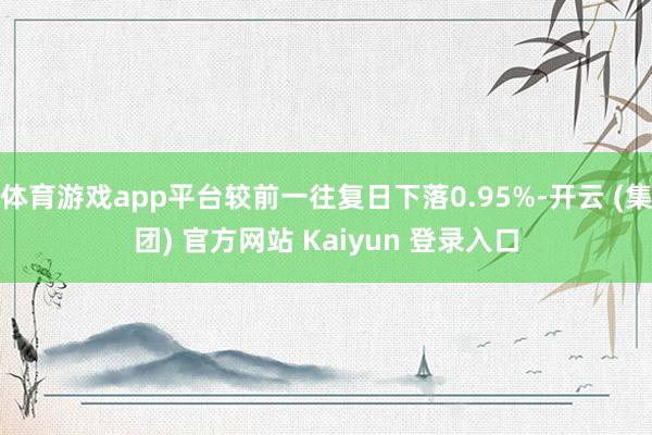 体育游戏app平台较前一往复日下落0.95%-开云 (集团) 官方网站 Kaiyun 登录入口