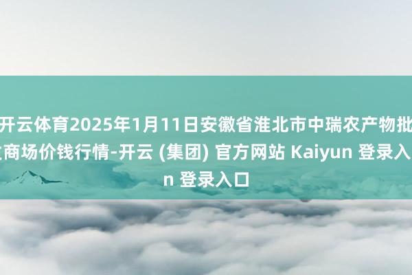 开云体育2025年1月11日安徽省淮北市中瑞农产物批发商场价钱行情-开云 (集团) 官方网站 Kaiyun 登录入口
