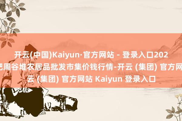 开云(中国)Kaiyun·官方网站 - 登录入口2025年1月11日安徽合肥周谷堆农居品批发市集价钱行情-开云 (集团) 官方网站 Kaiyun 登录入口